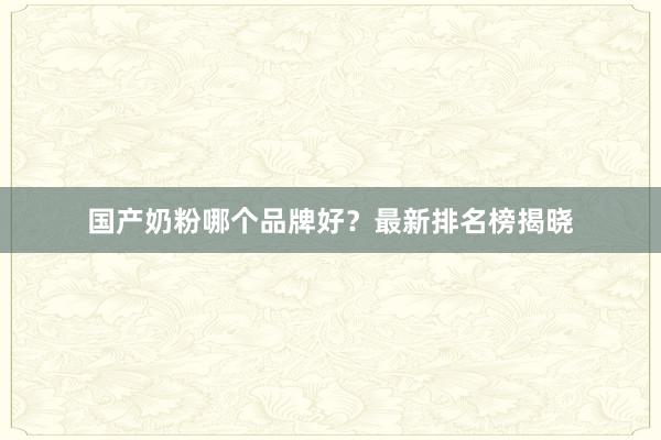 国产奶粉哪个品牌好？最新排名榜揭晓